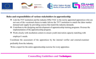 Counselling Guidelines and Techniques
Counselling Guidelines and Techniques
Roles and responsibilities of various stakeholders in apprenticeship
 Link the TVT institution and the industry Offer VGC to the newly appointed apprentices who are
not sure of the vocational choice to make Advise the TVT institution to match the labor market
demand and supply by providing courses that match the industry demands.
 Contribute to the designing and development of apprenticeship training programs. Oversee the
implementation of the apprenticeship program.
 Work closely with incubation centers to ensure youth innovation capacity matching with
employer’s needs.
Coordinate the assessment of the apprentices by the internal verifier and external examiner
preferably from the industry.
Write a report for the entire apprenticeship exercise for every apprentice.
 