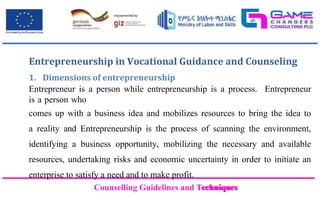Counselling Guidelines and Techniques
Counselling Guidelines and Techniques
Entrepreneurship in Vocational Guidance and Counseling
1. Dimensions of entrepreneurship
Entrepreneur is a person while entrepreneurship is a process. Entrepreneur
is a person who
comes up with a business idea and mobilizes resources to bring the idea to
a reality and Entrepreneurship is the process of scanning the environment,
identifying a business opportunity, mobilizing the necessary and available
resources, undertaking risks and economic uncertainty in order to initiate an
enterprise to satisfy a need and to make profit.
 