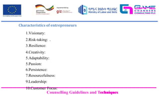 Counselling Guidelines and Techniques
Counselling Guidelines and Techniques
Characteristics of entrepreneurs
1.Visionary:
2.Risk-taking: .
3.Resilience:
4.Creativity:
5.Adaptability:
5.Passion:
6.Persistence:
7.Resourcefulness:
9.Leadership:
10.Customer Focus:
 