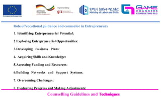 Counselling Guidelines and Techniques
Counselling Guidelines and Techniques
Role of Vocational guidance and counselor in Entrepreneurs
1. Identifying Entrepreneurial Potential:
2.Exploring Entrepreneurial Opportunities:
3.Developing Business Plans:
4. Acquiring Skills and Knowledge:
5.Accessing Funding and Resources:
6.Building Networks and Support Systems:
7. Overcoming Challenges:
8. Evaluating Progress and Making Adjustments:
 