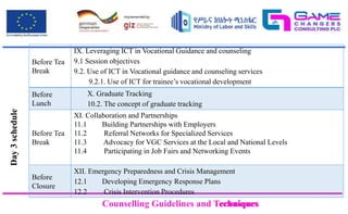 Counselling Guidelines and Techniques
Counselling Guidelines and Techniques
Before Tea
Break
IX. Leveraging ICT in Vocational Guidance and counseling
9.1 Session objectives
9.2. Use of ICT in Vocational guidance and counseling services
9.2.1. Use of ICT for trainee’s vocational development
Before
Lunch
X. Graduate Tracking
10.2. The concept of graduate tracking
Before Tea
Break
XI. Collaboration and Partnerships
11.1 Building Partnerships with Employers
11.2 Referral Networks for Specialized Services
11.3 Advocacy for VGC Services at the Local and National Levels
11.4 Participating in Job Fairs and Networking Events
Before
Closure
XII. Emergency Preparedness and Crisis Management
12.1 Developing Emergency Response Plans
12.2 Crisis Intervention Procedures
Day
3
schedule
 
