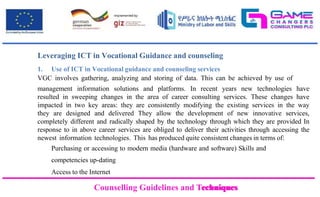 Counselling Guidelines and Techniques
Counselling Guidelines and Techniques
Leveraging ICT in Vocational Guidance and counseling
1. Use of ICT in Vocational guidance and counseling services
VGC involves gathering, analyzing and storing of data. This can be achieved by use of
management information solutions and platforms. In recent years new technologies have
resulted in sweeping changes in the area of career consulting services. These changes have
impacted in two key areas: they are consistently modifying the existing services in the way
they are designed and delivered They allow the development of new innovative services,
completely different and radically shaped by the technology through which they are provided In
response to in above career services are obliged to deliver their activities through accessing the
newest information technologies. This has produced quite consistent changes in terms of:
Purchasing or accessing to modern media (hardware and software) Skills and
competencies up-dating
Access to the Internet
 