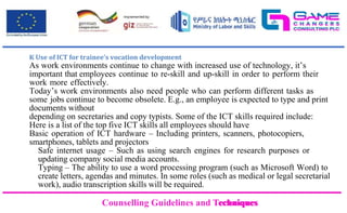Counselling Guidelines and Techniques
Counselling Guidelines and Techniques
K Use of ICT for trainee’s vocation development
As work environments continue to change with increased use of technology, it’s
important that employees continue to re-skill and up-skill in order to perform their
work more effectively.
Today’s work environments also need people who can perform different tasks as
some jobs continue to become obsolete. E.g., an employee is expected to type and print
documents without
depending on secretaries and copy typists. Some of the ICT skills required include:
Here is a list of the top five ICT skills all employees should have
Basic operation of ICT hardware – Including printers, scanners, photocopiers,
smartphones, tablets and projectors
Safe internet usage – Such as using search engines for research purposes or
updating company social media accounts.
Typing – The ability to use a word processing program (such as Microsoft Word) to
create letters, agendas and minutes. In some roles (such as medical or legal secretarial
work), audio transcription skills will be required.
 