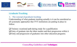 Counselling Guidelines and Techniques
Counselling Guidelines and Techniques
Graduate Tracking
1. The concept of graduate tracking
Understanding of what graduate tracking actually is it can be considered as
all systematic approaches that TVT institutions are putting in place to
follow:
 Trainees vocational path during study for a qualification
 Entry of graduate into the labor market and their progression within it
 Entry and progression of graduates into other education programs.
 