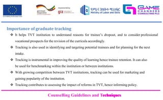 Counselling Guidelines and Techniques
Counselling Guidelines and Techniques
Importance of graduate tracking
 It helps TVT institution to understand reasons for trainee’s dropout, and to consider professional
vocational prospects for the revision of the curricula accordingly.
 Tracking is also used in identifying and targeting potential trainees and for planning for the next
intake.
 Tracking is instrumental in improving the quality of learning hence trainee retention. It can also
be used for benchmarking within the institution or between institutions.
 With growing competition between TVT institutions, tracking can be used for marketing and
gaining popularity of the institution.
 Tracking contributes to assessing the impact of reforms in TVT, hence informing policy.
 