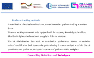 Counselling Guidelines and Techniques
Counselling Guidelines and Techniques
Graduate tracking methods
A combination of methods and tools can be used to conduct graduate tracking at various
levels.
Graduate tracking team needs to be equipped with the necessary knowledge to be able to
identify the right methods and tools to apply in different situation.
Use of administrative data such as examination performance records to establish
trainee’s qualification Such data can be gathered using document analysis schedule. Use of
quantitative and qualitative surveys to keep track of graduates at the workplace.
 