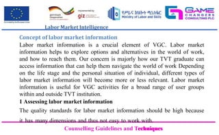 Counselling Guidelines and Techniques
Counselling Guidelines and Techniques
Labor Market Intelligence
Concept of labor market information
Labor market information is a crucial element of VGC. Labor market
information helps to explore options and alternatives in the world of work,
and how to reach them. Our concern is majorly how our TVT graduate can
access information that can help them navigate the world of work Depending
on the life stage and the personal situation of individual, different types of
labor market information will become more or less relevant. Labor market
information is useful for VGC activities for a broad range of user groups
within and outside TVT institution.
1 Assessing labor market information
The quality standards for labor market information should be high because
it has many dimensions and thus not easy to work with.
 