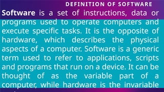 DEFINITION OF SOFTWARE
Software is a set of instructions, data or
programs used to operate computers and
execute specific tasks. It is the opposite of
hardware, which describes the physical
aspects of a computer. Software is a generic
term used to refer to applications, scripts
and programs that run on a device. It can be
thought of as the variable part of a
computer, while hardware is the invariable
 