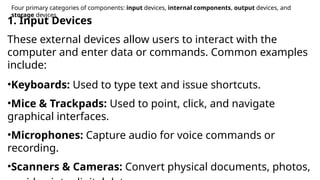 Four primary categories of components: input devices, internal components, output devices, and
storage devices
1. Input Devices
These external devices allow users to interact with the
computer and enter data or commands. Common examples
include:
•Keyboards: Used to type text and issue shortcuts.
•Mice & Trackpads: Used to point, click, and navigate
graphical interfaces.
•Microphones: Capture audio for voice commands or
recording.
•Scanners & Cameras: Convert physical documents, photos,
 