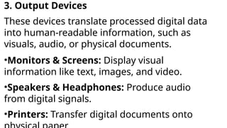 3. Output Devices
These devices translate processed digital data
into human-readable information, such as
visuals, audio, or physical documents.
•Monitors & Screens: Display visual
information like text, images, and video.
•Speakers & Headphones: Produce audio
from digital signals.
•Printers: Transfer digital documents onto
 