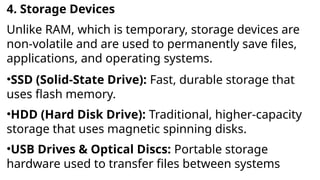 4. Storage Devices
Unlike RAM, which is temporary, storage devices are
non-volatile and are used to permanently save files,
applications, and operating systems.
•SSD (Solid-State Drive): Fast, durable storage that
uses flash memory.
•HDD (Hard Disk Drive): Traditional, higher-capacity
storage that uses magnetic spinning disks.
•USB Drives & Optical Discs: Portable storage
hardware used to transfer files between systems
 