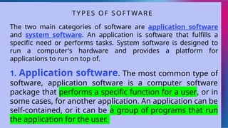 The two main categories of software are application software
and system software. An application is software that fulfills a
specific need or performs tasks. System software is designed to
run a computer's hardware and provides a platform for
applications to run on top of.
1. Application software. The most common type of
software, application software is a computer software
package that performs a specific function for a user, or in
some cases, for another application. An application can be
self-contained, or it can be a group of programs that run
the application for the user.
TYPES OF SOFTWARE
 
