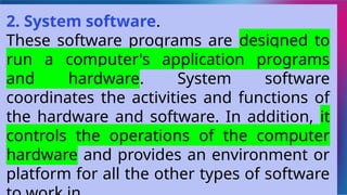 2. System software.
These software programs are designed to
run a computer's application programs
and hardware. System software
coordinates the activities and functions of
the hardware and software. In addition, it
controls the operations of the computer
hardware and provides an environment or
platform for all the other types of software
 