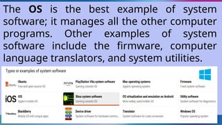 The OS is the best example of system
software; it manages all the other computer
programs. Other examples of system
software include the firmware, computer
language translators, and system utilities.
 