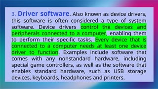 3. Driver software. Also known as device drivers,
this software is often considered a type of system
software. Device drivers control the devices and
peripherals connected to a computer, enabling them
to perform their specific tasks. Every device that is
connected to a computer needs at least one device
driver to function. Examples include software that
comes with any nonstandard hardware, including
special game controllers, as well as the software that
enables standard hardware, such as USB storage
devices, keyboards, headphones and printers.
 