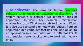 4. Middleware. The term middleware describes
software that mediates between application and
system software or between two different kinds of
application software. For example, middleware
enables Microsoft Windows to talk to Excel and Word.
It is also used to send a remote work request from an
application in a computer that has one kind of OS, to
an application in a computer with a different OS. It
also enables newer applications to work with legacy
ones.
 