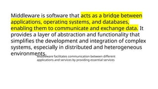 Middleware is software that acts as a bridge between
applications, operating systems, and databases,
enabling them to communicate and exchange data. It
provides a layer of abstraction and functionality that
simplifies the development and integration of complex
systems, especially in distributed and heterogeneous
environments.
Middleware facilitates communication between different
applications and services by providing essential services
 