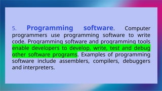 5. Programming software. Computer
programmers use programming software to write
code. Programming software and programming tools
enable developers to develop, write, test and debug
other software programs. Examples of programming
software include assemblers, compilers, debuggers
and interpreters.
 