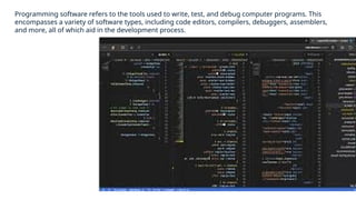 Programming software refers to the tools used to write, test, and debug computer programs. This
encompasses a variety of software types, including code editors, compilers, debuggers, assemblers,
and more, all of which aid in the development process.
 