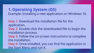 1. Operating System (OS)
Example: Installing a new application on Windows 10.
Step 1: Download the installation file for the
application.
Step 2: Double-click the downloaded file to begin the
installation process.
Step 3: Follow the on-screen instructions to complete
the installation.
Step 4: Once installed, you can find the application in
the Start Menu and run it.
 