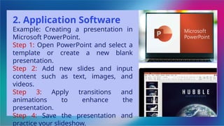 2. Application Software
Example: Creating a presentation in
Microsoft PowerPoint.
Step 1: Open PowerPoint and select a
template or create a new blank
presentation.
Step 2: Add new slides and input
content such as text, images, and
videos.
Step 3: Apply transitions and
animations to enhance the
presentation.
Step 4: Save the presentation and
practice your slideshow.
 