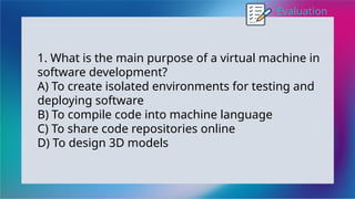 Evaluation
1. What is the main purpose of a virtual machine in
software development?
A) To create isolated environments for testing and
deploying software
B) To compile code into machine language
C) To share code repositories online
D) To design 3D models
 
