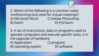 Evaluation
2. Which of the following is a common video
conferencing tool used for virtual meetings?
A) Microsoft Word C) Adobe Photoshop
B) Zoom D) PyCharm
3. A set of instructions, data or programs used to
operate computers and execute specific tasks, it is
the opposite of hardware.
A) Application C) program
B) operating system D) software
 