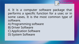 Evaluation
4. It is a computer software package that
performs a specific function for a user, or in
some cases, It is the most common type of
software.
A) Programming software
B) Driver Software
C) Application Software
D) System Software
 