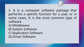 Evaluation
5. It is a computer software package that
performs a specific function for a user, or in
some cases, It is the most common type of
software.
A) Middleware
B) System Software
C) Application Software
D) Driver Software
 