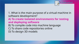 Evaluation
1. What is the main purpose of a virtual machine in
software development?
A) To create isolated environments for testing
and deploying software
B) To compile code into machine language
C) To share code repositories online
D) To design 3D models
 