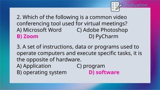 Evaluation
2. Which of the following is a common video
conferencing tool used for virtual meetings?
A) Microsoft Word C) Adobe Photoshop
B) Zoom D) PyCharm
3. A set of instructions, data or programs used to
operate computers and execute specific tasks, it is
the opposite of hardware.
A) Application C) program
B) operating system D) software
 