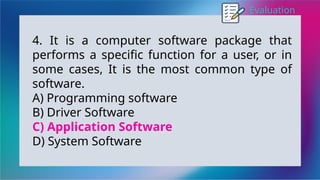 Evaluation
4. It is a computer software package that
performs a specific function for a user, or in
some cases, It is the most common type of
software.
A) Programming software
B) Driver Software
C) Application Software
D) System Software
 