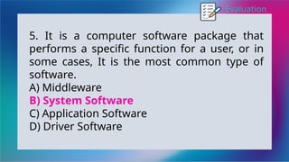 Evaluation
5. It is a computer software package that
performs a specific function for a user, or in
some cases, It is the most common type of
software.
A) Middleware
B) System Software
C) Application Software
D) Driver Software
 
