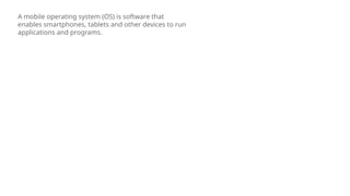 A mobile operating system (OS) is software that
enables smartphones, tablets and other devices to run
applications and programs.
 