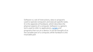 Software is a set of instructions, data or programs
used to operate computers and execute specific tasks.
It is the opposite of hardware, which describes the
physical aspects of a computer. Software is a generic
term used to refer to applications, scripts and
programs that run on a device. It can be thought of as
the variable part of a computer, while hardware is the
invariable part
 