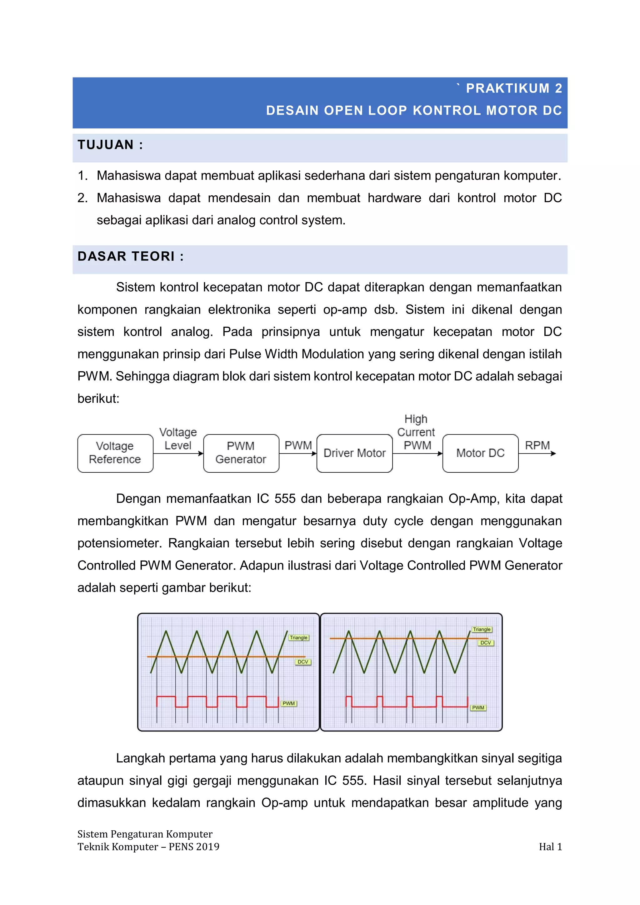 Sistem Pengaturan Komputer
Teknik Komputer – PENS 2019 Hal 1
` PRAKTIKUM 2
DESAIN OPEN LOOP KONTROL MOTOR DC
TUJUAN :
1. Mahasiswa dapat membuat aplikasi sederhana dari sistem pengaturan komputer.
2. Mahasiswa dapat mendesain dan membuat hardware dari kontrol motor DC
sebagai aplikasi dari analog control system.
DASAR TEORI :
Sistem kontrol kecepatan motor DC dapat diterapkan dengan memanfaatkan
komponen rangkaian elektronika seperti op-amp dsb. Sistem ini dikenal dengan
sistem kontrol analog. Pada prinsipnya untuk mengatur kecepatan motor DC
menggunakan prinsip dari Pulse Width Modulation yang sering dikenal dengan istilah
PWM. Sehingga diagram blok dari sistem kontrol kecepatan motor DC adalah sebagai
berikut:
Dengan memanfaatkan IC 555 dan beberapa rangkaian Op-Amp, kita dapat
membangkitkan PWM dan mengatur besarnya duty cycle dengan menggunakan
potensiometer. Rangkaian tersebut lebih sering disebut dengan rangkaian Voltage
Controlled PWM Generator. Adapun ilustrasi dari Voltage Controlled PWM Generator
adalah seperti gambar berikut:
Langkah pertama yang harus dilakukan adalah membangkitkan sinyal segitiga
ataupun sinyal gigi gergaji menggunakan IC 555. Hasil sinyal tersebut selanjutnya
dimasukkan kedalam rangkain Op-amp untuk mendapatkan besar amplitude yang
 