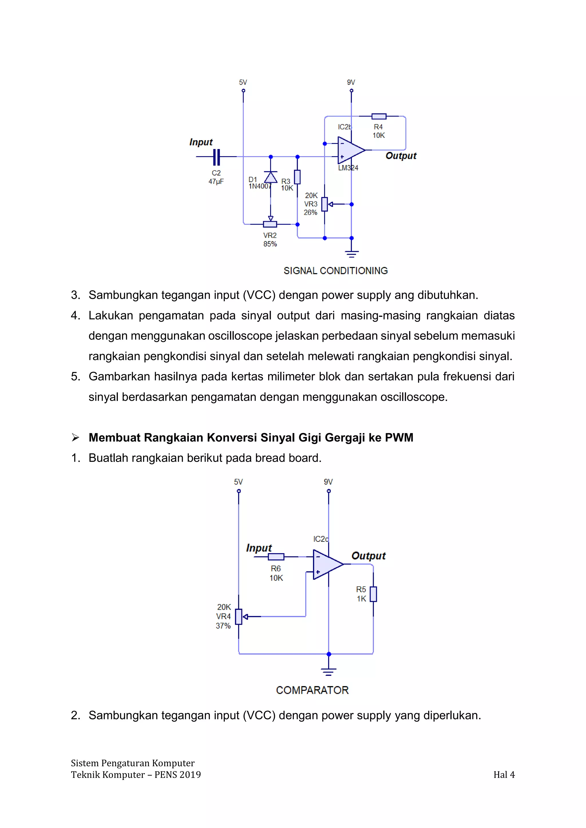 Sistem Pengaturan Komputer
Teknik Komputer – PENS 2019 Hal 4
3. Sambungkan tegangan input (VCC) dengan power supply ang dibutuhkan.
4. Lakukan pengamatan pada sinyal output dari masing-masing rangkaian diatas
dengan menggunakan oscilloscope jelaskan perbedaan sinyal sebelum memasuki
rangkaian pengkondisi sinyal dan setelah melewati rangkaian pengkondisi sinyal.
5. Gambarkan hasilnya pada kertas milimeter blok dan sertakan pula frekuensi dari
sinyal berdasarkan pengamatan dengan menggunakan oscilloscope.
➢ Membuat Rangkaian Konversi Sinyal Gigi Gergaji ke PWM
1. Buatlah rangkaian berikut pada bread board.
2. Sambungkan tegangan input (VCC) dengan power supply yang diperlukan.
 