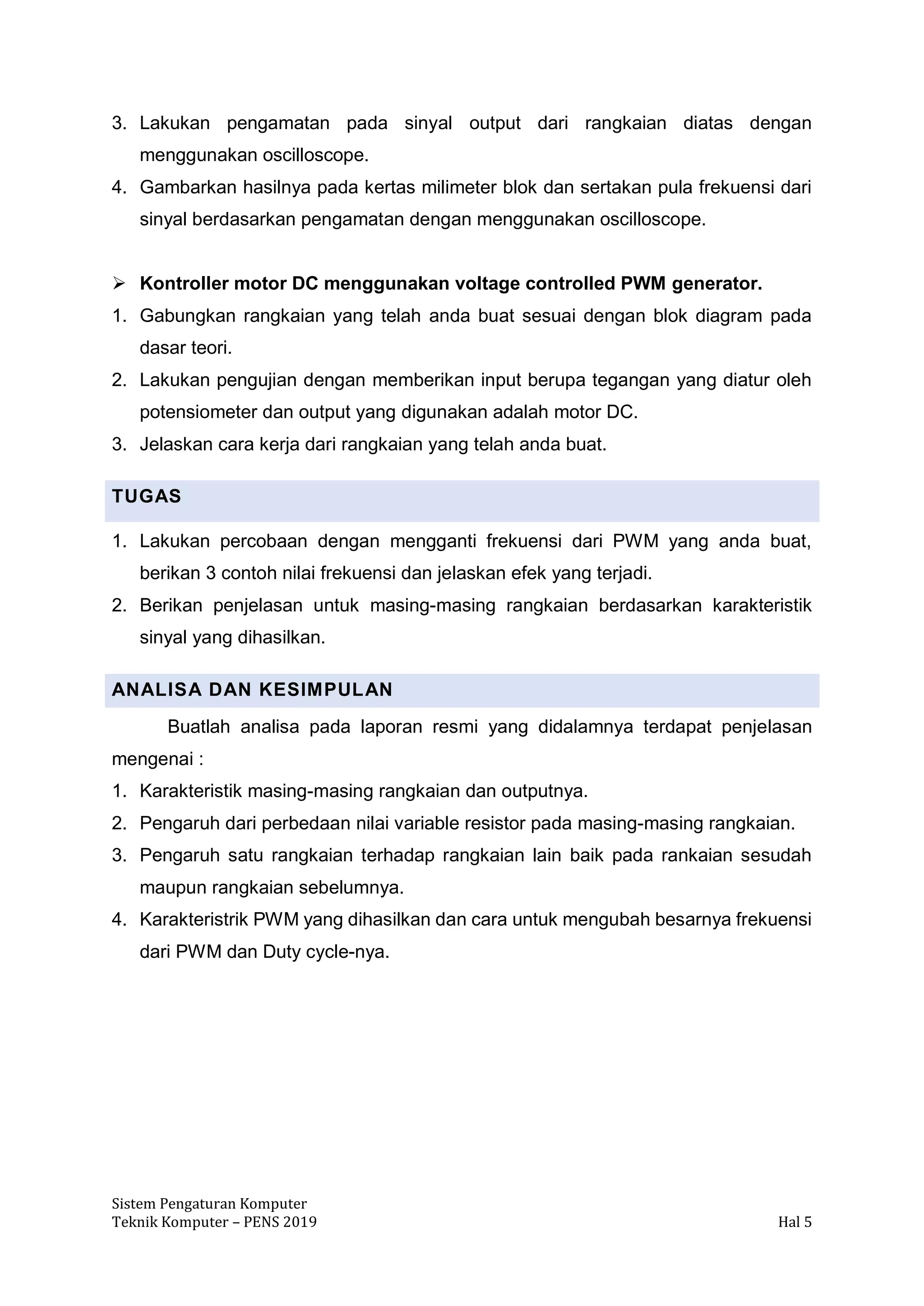 Sistem Pengaturan Komputer
Teknik Komputer – PENS 2019 Hal 5
3. Lakukan pengamatan pada sinyal output dari rangkaian diatas dengan
menggunakan oscilloscope.
4. Gambarkan hasilnya pada kertas milimeter blok dan sertakan pula frekuensi dari
sinyal berdasarkan pengamatan dengan menggunakan oscilloscope.
➢ Kontroller motor DC menggunakan voltage controlled PWM generator.
1. Gabungkan rangkaian yang telah anda buat sesuai dengan blok diagram pada
dasar teori.
2. Lakukan pengujian dengan memberikan input berupa tegangan yang diatur oleh
potensiometer dan output yang digunakan adalah motor DC.
3. Jelaskan cara kerja dari rangkaian yang telah anda buat.
TUGAS
1. Lakukan percobaan dengan mengganti frekuensi dari PWM yang anda buat,
berikan 3 contoh nilai frekuensi dan jelaskan efek yang terjadi.
2. Berikan penjelasan untuk masing-masing rangkaian berdasarkan karakteristik
sinyal yang dihasilkan.
ANALISA DAN KESIMPULAN
Buatlah analisa pada laporan resmi yang didalamnya terdapat penjelasan
mengenai :
1. Karakteristik masing-masing rangkaian dan outputnya.
2. Pengaruh dari perbedaan nilai variable resistor pada masing-masing rangkaian.
3. Pengaruh satu rangkaian terhadap rangkaian lain baik pada rankaian sesudah
maupun rangkaian sebelumnya.
4. Karakteristrik PWM yang dihasilkan dan cara untuk mengubah besarnya frekuensi
dari PWM dan Duty cycle-nya.
 