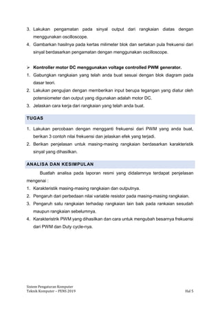 Sistem Pengaturan Komputer
Teknik Komputer – PENS 2019 Hal 5
3. Lakukan pengamatan pada sinyal output dari rangkaian diatas dengan
menggunakan oscilloscope.
4. Gambarkan hasilnya pada kertas milimeter blok dan sertakan pula frekuensi dari
sinyal berdasarkan pengamatan dengan menggunakan oscilloscope.
➢ Kontroller motor DC menggunakan voltage controlled PWM generator.
1. Gabungkan rangkaian yang telah anda buat sesuai dengan blok diagram pada
dasar teori.
2. Lakukan pengujian dengan memberikan input berupa tegangan yang diatur oleh
potensiometer dan output yang digunakan adalah motor DC.
3. Jelaskan cara kerja dari rangkaian yang telah anda buat.
TUGAS
1. Lakukan percobaan dengan mengganti frekuensi dari PWM yang anda buat,
berikan 3 contoh nilai frekuensi dan jelaskan efek yang terjadi.
2. Berikan penjelasan untuk masing-masing rangkaian berdasarkan karakteristik
sinyal yang dihasilkan.
ANALISA DAN KESIMPULAN
Buatlah analisa pada laporan resmi yang didalamnya terdapat penjelasan
mengenai :
1. Karakteristik masing-masing rangkaian dan outputnya.
2. Pengaruh dari perbedaan nilai variable resistor pada masing-masing rangkaian.
3. Pengaruh satu rangkaian terhadap rangkaian lain baik pada rankaian sesudah
maupun rangkaian sebelumnya.
4. Karakteristrik PWM yang dihasilkan dan cara untuk mengubah besarnya frekuensi
dari PWM dan Duty cycle-nya.
 