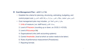 Cost Management Plan : ‫التكاليف‬ ‫إدارة‬ ‫خطة‬
• Establish the criteria for planning, structuring, estimating, budgeting, and
control project cost. ‫المشروع‬ ‫تكاليف‬ ‫مراقبة‬ ‫و‬ ‫موازنة‬ ‫و‬ ‫تقدير‬ ‫و‬ ‫هيكلة‬ ‫و‬ ‫تخطيط‬ ‫معايير‬ ‫تأسيس‬
• Cost management plan may includes: ‫على‬ ‫الخطة‬ ‫تحتوي‬ ‫ان‬ ‫يمكن‬
1. Units of measure ( ex: staff hours) ‫القياس‬ ‫وحدات‬
2. Level of Precision (rounding up or down, ex: $125.3  $125)
3. Level of Accuracy± 5%)
4. Organizational Links (with accounting systems)
5. Control thresholds ( level at which an action needs to be taken)
6. Rules of performance measurement (Procedures)
7. Reporting formats
O
43
 
