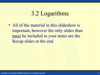 3.2 Logarithms
           • All of the material in this slideshow is
             important, however the only slides than
             must be included in your notes are the
             Recap slides at the end.




Copyright © by Houghton Mifflin Company, Inc. All rights reserved.   1
 