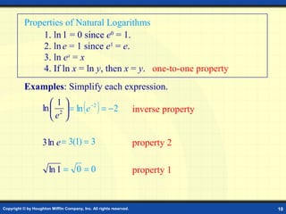 Properties of Natural Logarithms
               1. ln 1 = 0 since e0 = 1.
               2. ln e = 1 since e1 = e.
               3. ln ex = x
               4. If ln x = ln y, then x = y. one-to-one property
           Examples: Simplify each expression.
                       1
                                          ( )
                    ln  2  = ln e −2 = − 2                         inverse property
                       e 

                    3 ln e = 3(1) = 3                                property 2

                        ln 1 = 0 = 0                                 property 1


Copyright © by Houghton Mifflin Company, Inc. All rights reserved.                      10
 