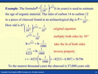 −t
                                         1  8223
      Example: The formulaR =  12 e (t in years) is used to estimate
                                         10 
      the age of organic material. The ratio of carbon 14 to carbon 12
                                                                            1
      in a piece of charcoal found at an archaeological dig is         R = 15 .
                                                                           10
      How old is it?  1  −t              1
                      12      e 8223 = 15       original equation
                       10 
                      −t                10
                                     1
                        e 8223
                                = 3               multiply both sides by 1012
                             −t
                                   10
                                          1
                      ln e  8223
                                   = ln            take the ln of both sides
                                        1000
                         −t             1
                                = ln              inverse property
                       8223           1000
                                           1 
                      t = −8223  ln           ≈ −8223 ( − 6.907 ) = 56796
                                       1000 
        To the nearest thousand years the charcoal is 57,000 years old.
Copyright © by Houghton Mifflin Company, Inc. All rights reserved.                11
 