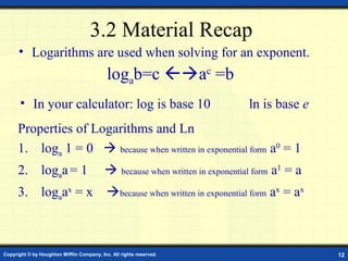 3.2 Material Recap
      • Logarithms are used when solving for an exponent.
                                            logab=c ac =b
       • In your calculator: log is base 10                                   ln is base e
      Properties of Logarithms and Ln
      1. loga 1 = 0  because when written in exponential form a0 = 1
      2. logaa = 1                          because when written in exponential form a1 = a
      3. logaax = x because when written in exponential form ax = ax



Copyright © by Houghton Mifflin Company, Inc. All rights reserved.                             12
 