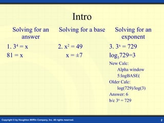 Intro
         Solving for an                             Solving for a base      Solving for an
            answer                                                            exponent
    1. 34 = x                                      2. x2 = 49            3. 3x = 729
    81 = x                                            x = ±7             log3729=3
                                                                         New Calc:
                                                                              Alpha window
                                                                              5:logBASE(
                                                                         Older Calc:
                                                                              log(729)/log(3)
                                                                         Answer: 6
                                                                         b/c 36 = 729



Copyright © by Houghton Mifflin Company, Inc. All rights reserved.                              2
 