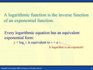 A logarithmic function is the inverse function
    of an exponential function.

     Every logarithmic equation has an equivalent
     exponential form:
                    y = loga x is equivalent to x = a y
                                                                     A logarithm is an exponent!




Copyright © by Houghton Mifflin Company, Inc. All rights reserved.                                 4
 