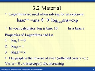 3.2 Material
      • Logarithms are used when solving for an exponent.
                        baseexp =ans  logbaseans=exp
       • In your calculator: log is base 10                          ln is base e
      Properties of Logarithms and Ln
      1. loga 1 = 0
      2. logaa = 1
      3. logaax = x
      • The graph is the inverse of y=ax (reflected over y =x )
      VA: x = 0 , x-intercept (1,0), increasing
Copyright © by Houghton Mifflin Company, Inc. All rights reserved.                  6
 