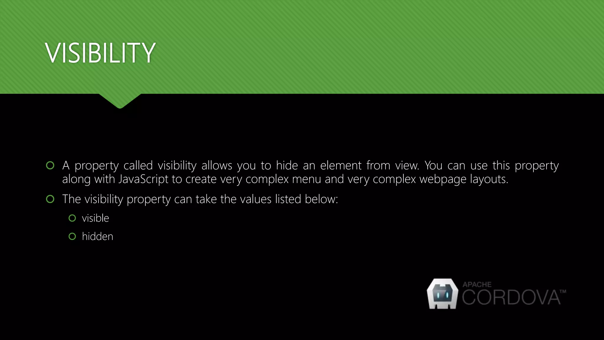 VISIBILITY
 A property called visibility allows you to hide an element from view. You can use this property
along with JavaScript to create very complex menu and very complex webpage layouts.
 The visibility property can take the values listed below:
 visible
 hidden
 