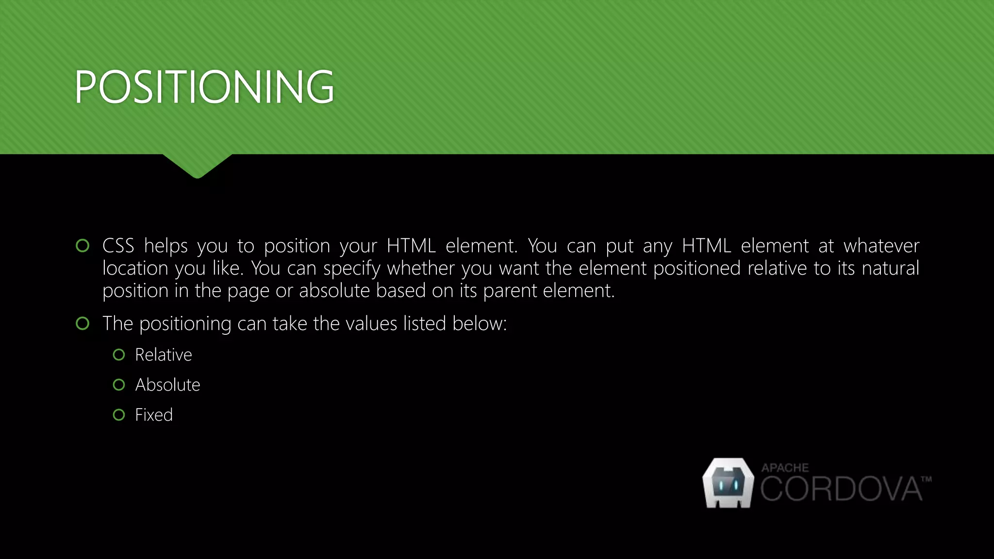 POSITIONING
 CSS helps you to position your HTML element. You can put any HTML element at whatever
location you like. You can specify whether you want the element positioned relative to its natural
position in the page or absolute based on its parent element.
 The positioning can take the values listed below:
 Relative
 Absolute
 Fixed
 