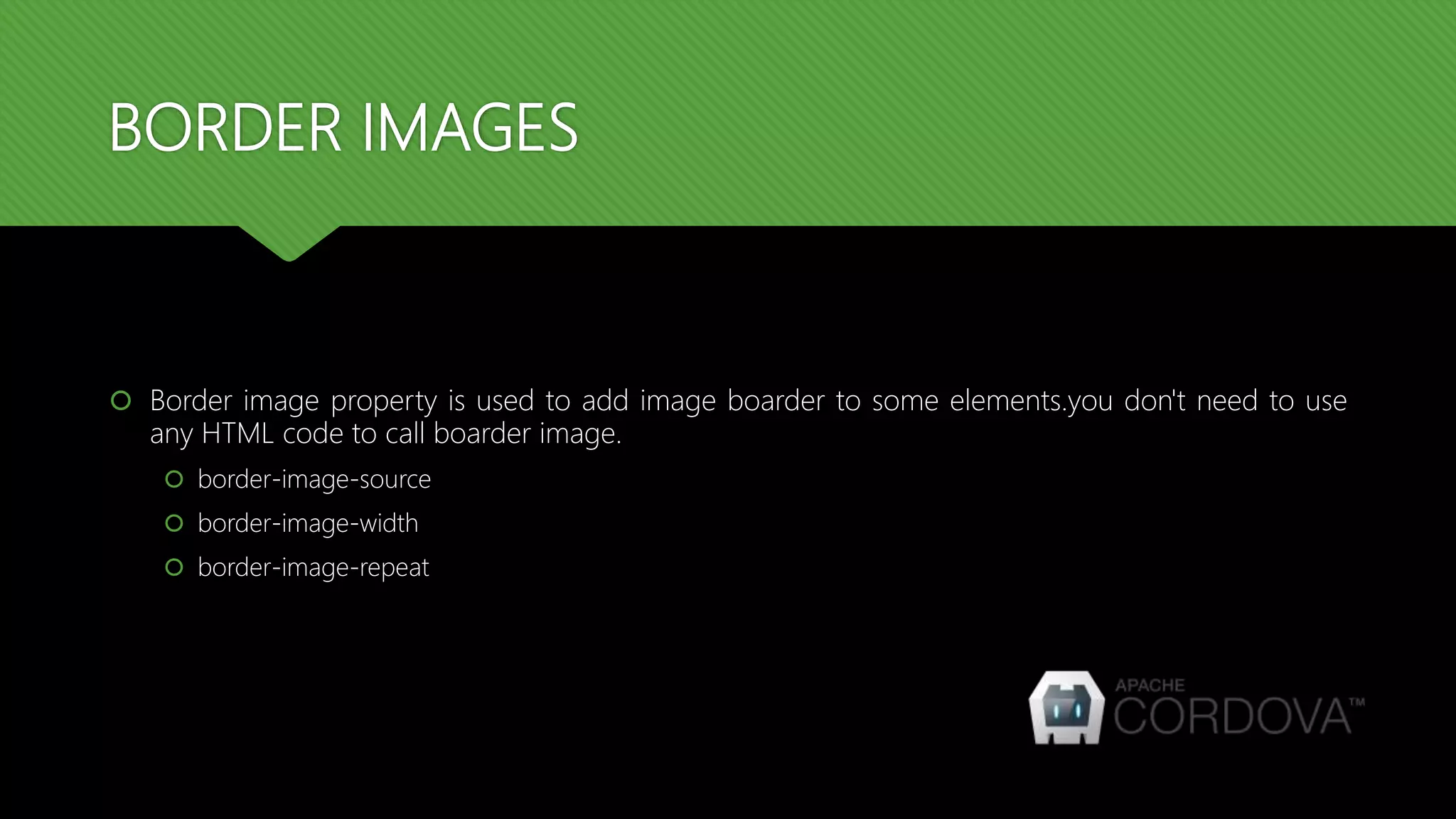 BORDER IMAGES
 Border image property is used to add image boarder to some elements.you don't need to use
any HTML code to call boarder image.
 border-image-source
 border-image-width
 border-image-repeat
 